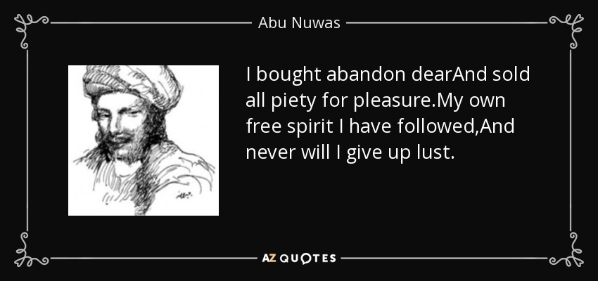 I bought abandon dearAnd sold all piety for pleasure.My own free spirit I have followed,And never will I give up lust. - Abu Nuwas