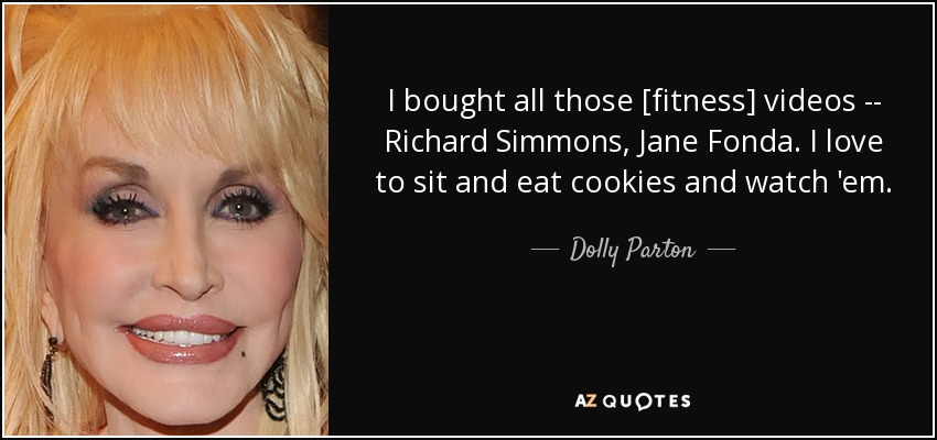I bought all those [fitness] videos -- Richard Simmons, Jane Fonda. I love to sit and eat cookies and watch 'em. - Dolly Parton