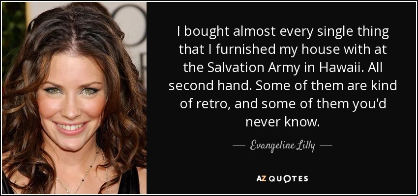I bought almost every single thing that I furnished my house with at the Salvation Army in Hawaii. All second hand. Some of them are kind of retro, and some of them you'd never know. - Evangeline Lilly