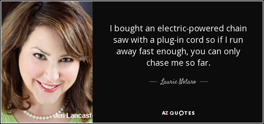 I bought an electric-powered chain saw with a plug-in cord so if I run away fast enough, you can only chase me so far. - Laurie Notaro