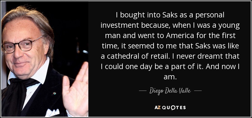 I bought into Saks as a personal investment because, when I was a young man and went to America for the first time, it seemed to me that Saks was like a cathedral of retail. I never dreamt that I could one day be a part of it. And now I am. - Diego Della Valle