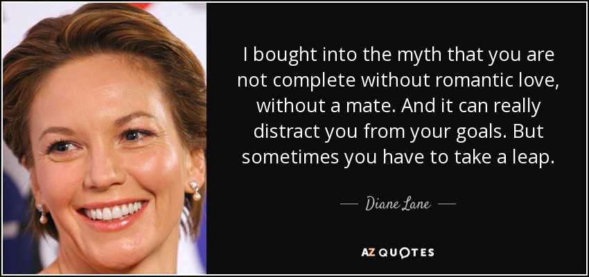 I bought into the myth that you are not complete without romantic love, without a mate. And it can really distract you from your goals. But sometimes you have to take a leap. - Diane Lane