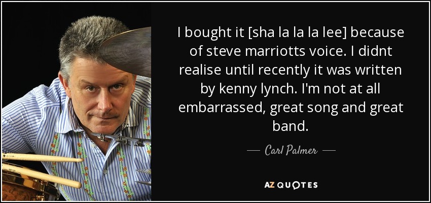 I bought it [sha la la la lee] because of steve marriotts voice. I didnt realise until recently it was written by kenny lynch. I'm not at all embarrassed, great song and great band. - Carl Palmer