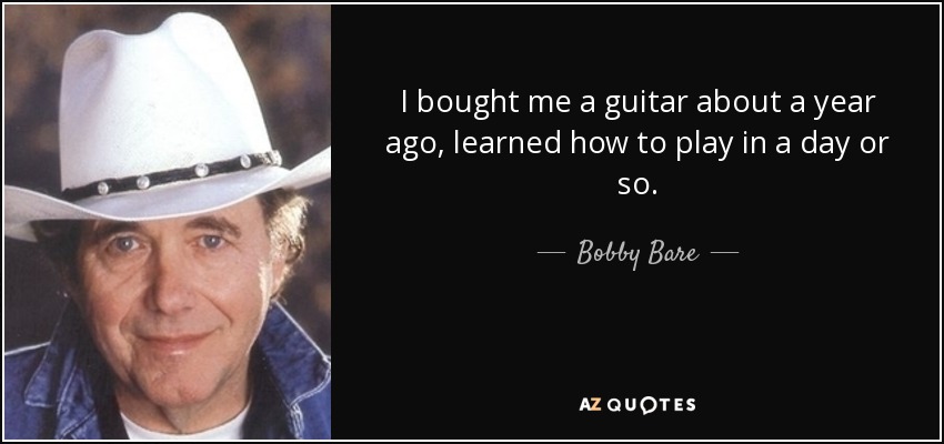 I bought me a guitar about a year ago, learned how to play in a day or so. - Bobby Bare