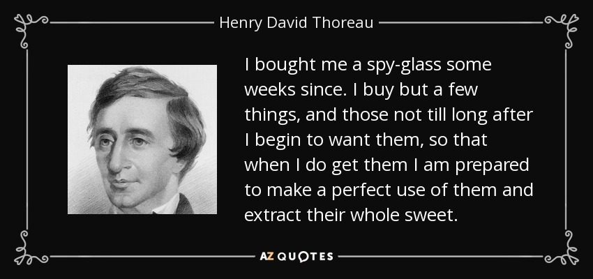I bought me a spy-glass some weeks since. I buy but a few things, and those not till long after I begin to want them, so that when I do get them I am prepared to make a perfect use of them and extract their whole sweet. - Henry David Thoreau