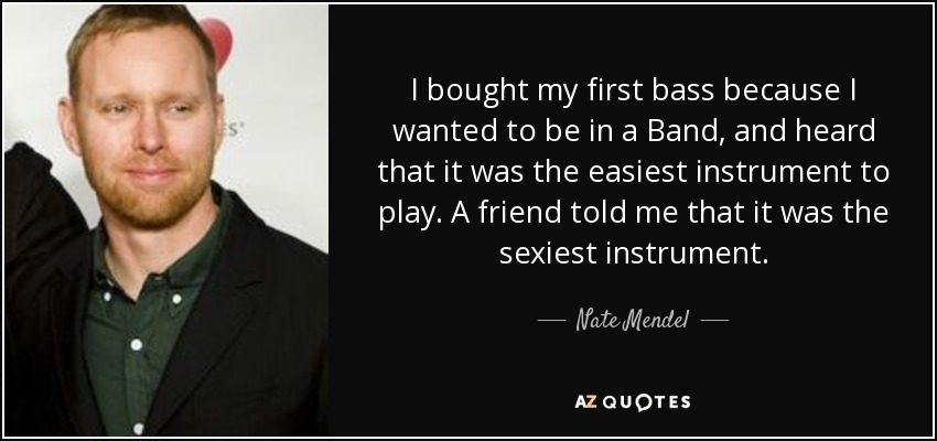 I bought my first bass because I wanted to be in a Band, and heard that it was the easiest instrument to play. A friend told me that it was the sexiest instrument. - Nate Mendel