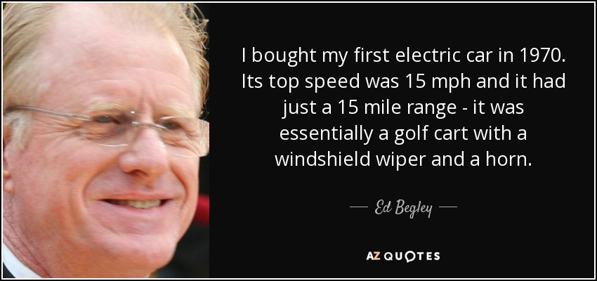 I bought my first electric car in 1970. Its top speed was 15 mph and it had just a 15 mile range - it was essentially a golf cart with a windshield wiper and a horn. - Ed Begley, Jr.