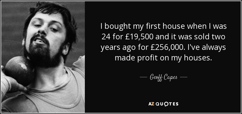 I bought my first house when I was 24 for £19,500 and it was sold two years ago for £256,000. I've always made profit on my houses. - Geoff Capes