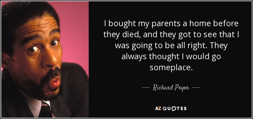 I bought my parents a home before they died, and they got to see that I was going to be all right. They always thought I would go someplace. - Richard Pryor