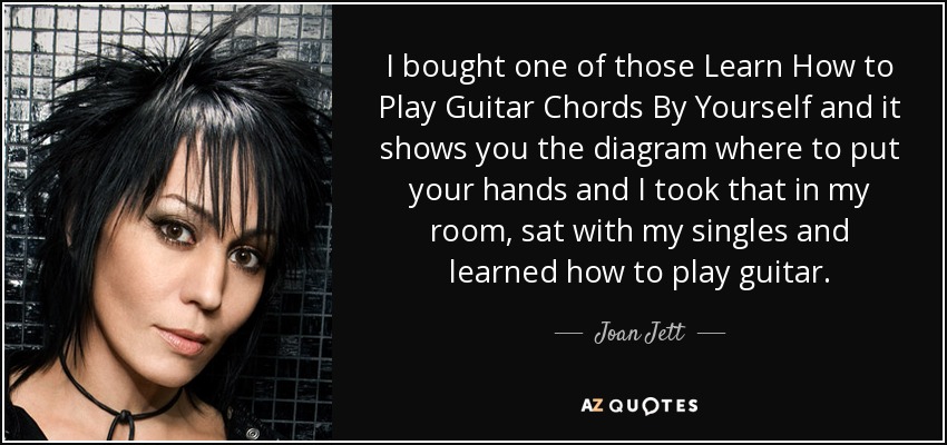 I bought one of those Learn How to Play Guitar Chords By Yourself and it shows you the diagram where to put your hands and I took that in my room, sat with my singles and learned how to play guitar. - Joan Jett