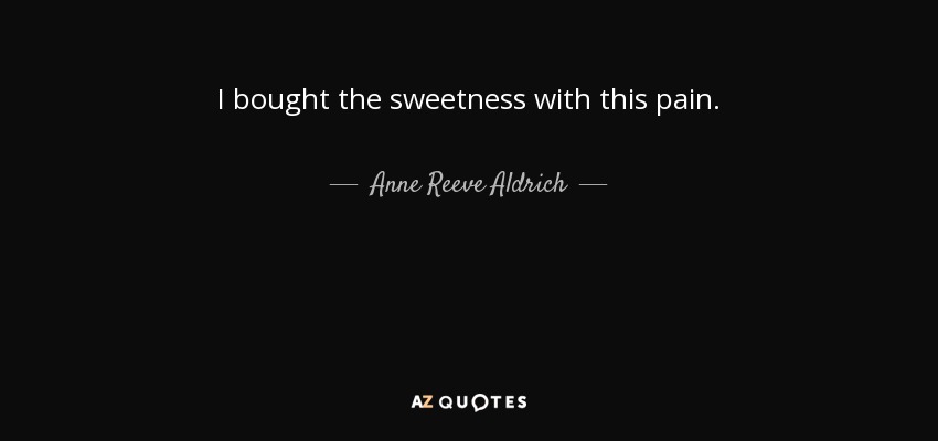 I bought the sweetness with this pain. - Anne Reeve Aldrich