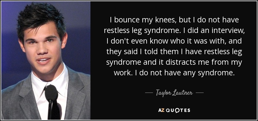 I bounce my knees, but I do not have restless leg syndrome. I did an interview, I don't even know who it was with, and they said I told them I have restless leg syndrome and it distracts me from my work. I do not have any syndrome. - Taylor Lautner