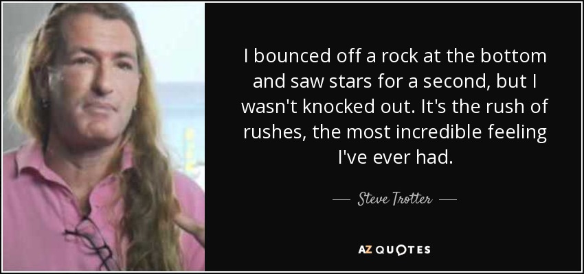 I bounced off a rock at the bottom and saw stars for a second, but I wasn't knocked out. It's the rush of rushes, the most incredible feeling I've ever had. - Steve Trotter