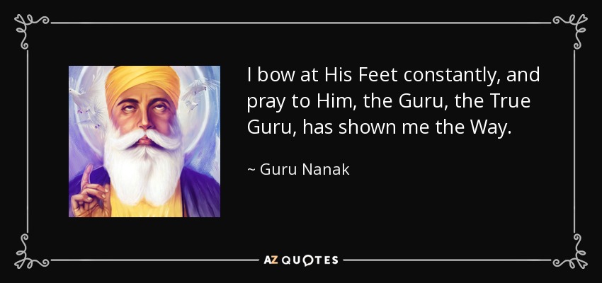 I bow at His Feet constantly, and pray to Him, the Guru, the True Guru, has shown me the Way. - Guru Nanak