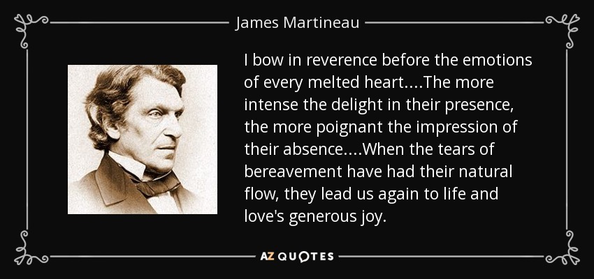I bow in reverence before the emotions of every melted heart....The more intense the delight in their presence, the more poignant the impression of their absence....When the tears of bereavement have had their natural flow, they lead us again to life and love's generous joy. - James Martineau