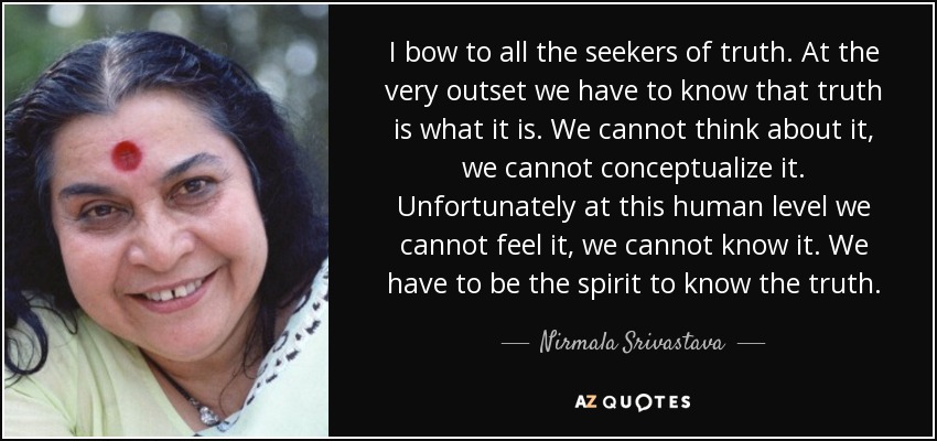 I bow to all the seekers of truth. At the very outset we have to know that truth is what it is. We cannot think about it, we cannot conceptualize it. Unfortunately at this human level we cannot feel it, we cannot know it. We have to be the spirit to know the truth. - Nirmala Srivastava