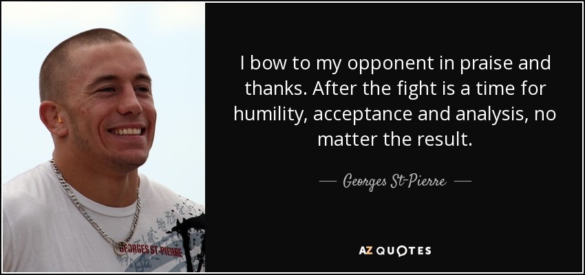 I bow to my opponent in praise and thanks. After the fight is a time for humility, acceptance and analysis, no matter the result. - Georges St-Pierre