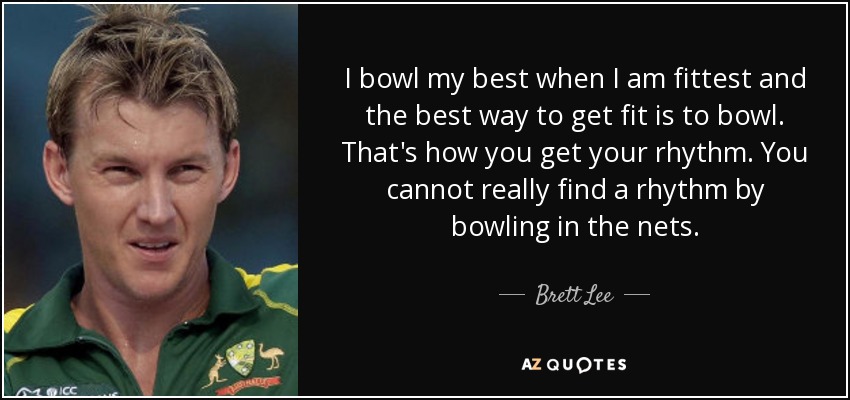 I bowl my best when I am fittest and the best way to get fit is to bowl. That's how you get your rhythm. You cannot really find a rhythm by bowling in the nets. - Brett Lee