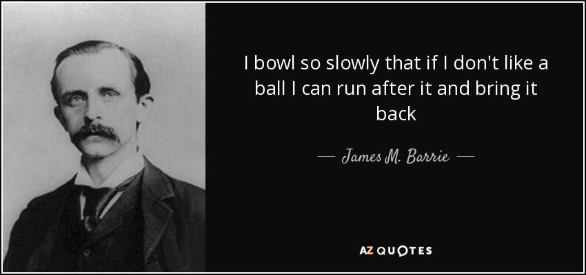 I bowl so slowly that if I don't like a ball I can run after it and bring it back - James M. Barrie