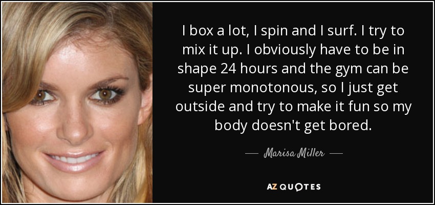 I box a lot, I spin and I surf. I try to mix it up. I obviously have to be in shape 24 hours and the gym can be super monotonous, so I just get outside and try to make it fun so my body doesn't get bored. - Marisa Miller