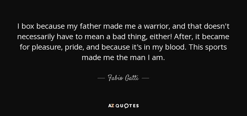 I box because my father made me a warrior, and that doesn't necessarily have to mean a bad thing, either! After, it became for pleasure, pride, and because it's in my blood. This sports made me the man I am. - Fabio Gatti