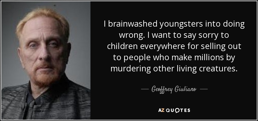 I brainwashed youngsters into doing wrong. I want to say sorry to children everywhere for selling out to people who make millions by murdering other living creatures. - Geoffrey Giuliano