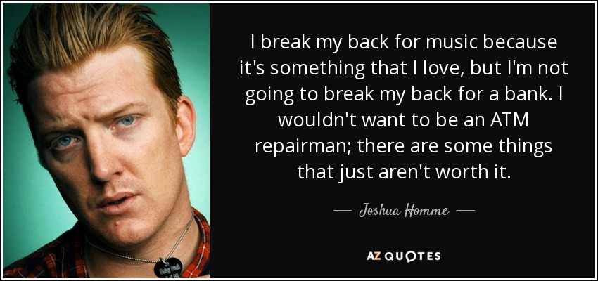 I break my back for music because it's something that I love, but I'm not going to break my back for a bank. I wouldn't want to be an ATM repairman; there are some things that just aren't worth it. - Joshua Homme