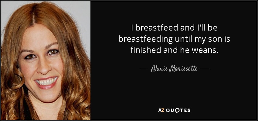 I breastfeed and I'll be breastfeeding until my son is finished and he weans. - Alanis Morissette