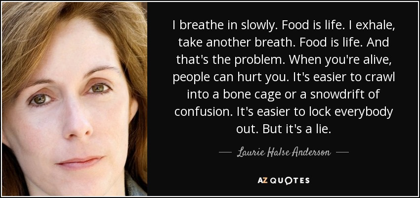 I breathe in slowly. Food is life. I exhale, take another breath. Food is life. And that's the problem. When you're alive, people can hurt you. It's easier to crawl into a bone cage or a snowdrift of confusion. It's easier to lock everybody out. But it's a lie. - Laurie Halse Anderson