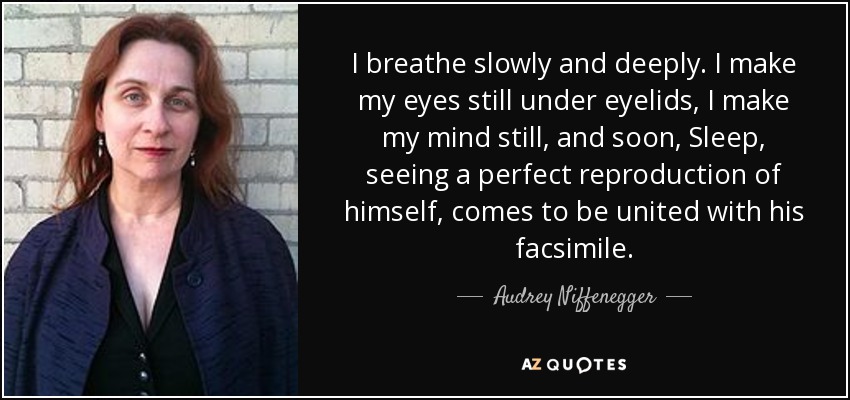 I breathe slowly and deeply. I make my eyes still under eyelids, I make my mind still, and soon, Sleep, seeing a perfect reproduction of himself, comes to be united with his facsimile. - Audrey Niffenegger