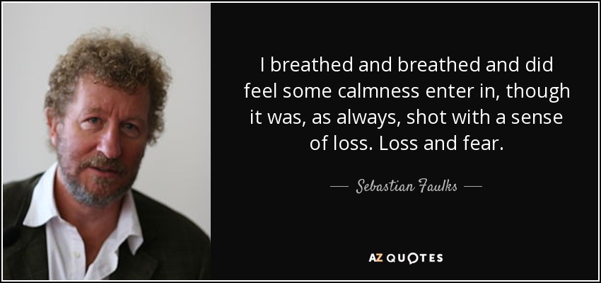 I breathed and breathed and did feel some calmness enter in, though it was, as always, shot with a sense of loss. Loss and fear. - Sebastian Faulks