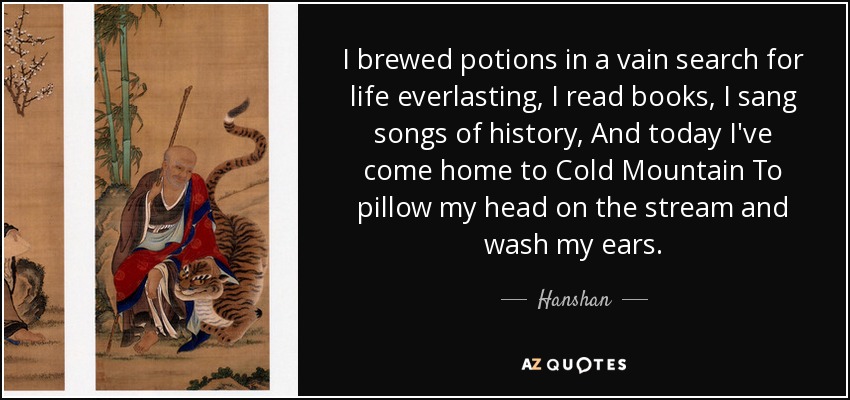 I brewed potions in a vain search for life everlasting, I read books, I sang songs of history, And today I've come home to Cold Mountain To pillow my head on the stream and wash my ears. - Hanshan