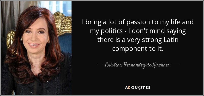 I bring a lot of passion to my life and my politics - I don't mind saying there is a very strong Latin component to it. - Cristina Fernandez de Kirchner