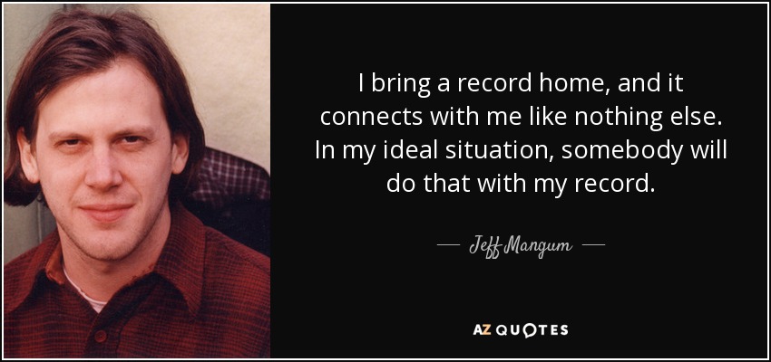 I bring a record home, and it connects with me like nothing else. In my ideal situation, somebody will do that with my record. - Jeff Mangum