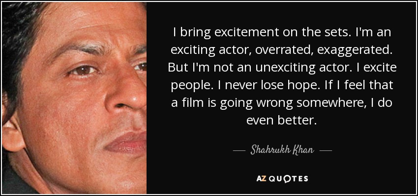 I bring excitement on the sets. I'm an exciting actor, overrated, exaggerated. But I'm not an unexciting actor. I excite people. I never lose hope. If I feel that a film is going wrong somewhere, I do even better. - Shahrukh Khan