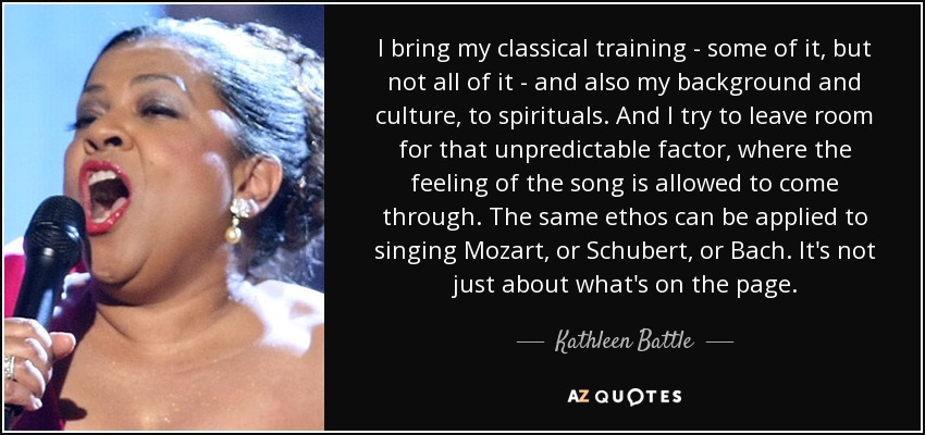 I bring my classical training - some of it, but not all of it - and also my background and culture, to spirituals. And I try to leave room for that unpredictable factor, where the feeling of the song is allowed to come through. The same ethos can be applied to singing Mozart, or Schubert, or Bach. It's not just about what's on the page. - Kathleen Battle