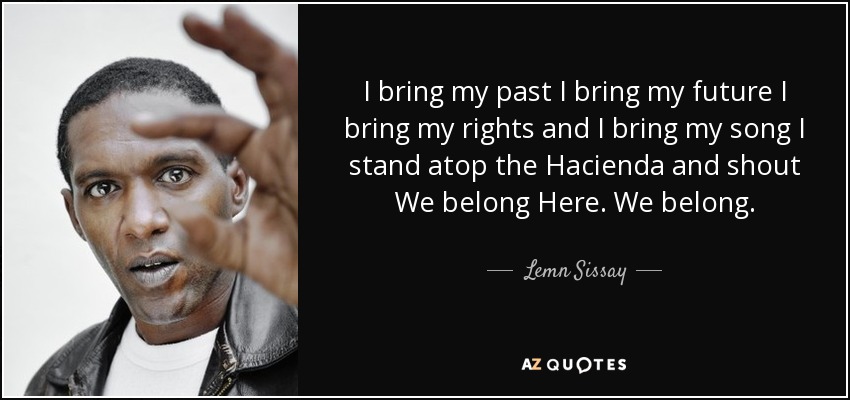 I bring my past I bring my future I bring my rights and I bring my song I stand atop the Hacienda and shout We belong Here. We belong. - Lemn Sissay