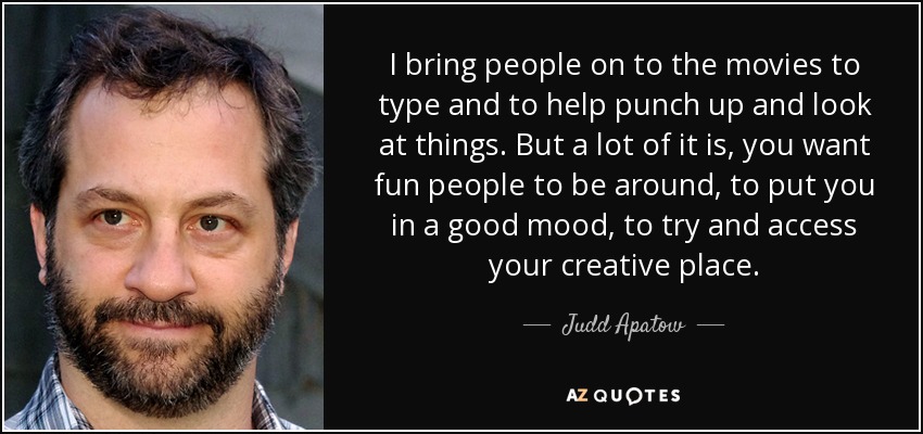 I bring people on to the movies to type and to help punch up and look at things. But a lot of it is, you want fun people to be around, to put you in a good mood, to try and access your creative place. - Judd Apatow
