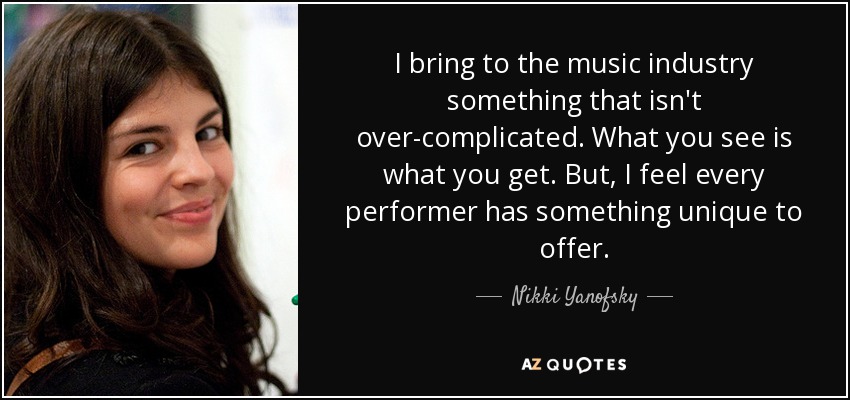 I bring to the music industry something that isn't over-complicated. What you see is what you get. But, I feel every performer has something unique to offer. - Nikki Yanofsky