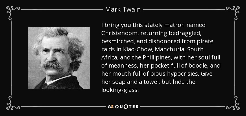 I bring you this stately matron named Christendom, returning bedraggled, besmirched, and dishonored from pirate raids in Kiao-Chow, Manchuria, South Africa, and the Phillipines, with her soul full of meanness, her pocket full of boodle, and her mouth full of pious hypocrisies. Give her soap and a towel, but hide the looking-glass. - Mark Twain