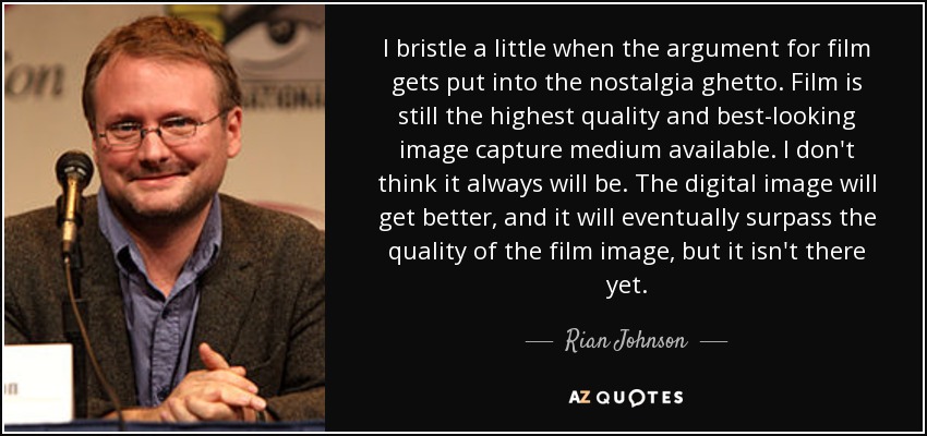 I bristle a little when the argument for film gets put into the nostalgia ghetto. Film is still the highest quality and best-looking image capture medium available. I don't think it always will be. The digital image will get better, and it will eventually surpass the quality of the film image, but it isn't there yet. - Rian Johnson