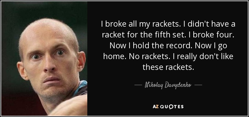 I broke all my rackets. I didn't have a racket for the fifth set. I broke four. Now I hold the record. Now I go home. No rackets. I really don't like these rackets. - Nikolay Davydenko