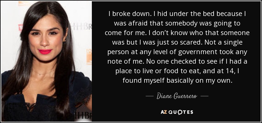 I broke down. I hid under the bed because I was afraid that somebody was going to come for me. I don’t know who that someone was but I was just so scared. Not a single person at any level of government took any note of me. No one checked to see if I had a place to live or food to eat, and at 14, I found myself basically on my own. - Diane Guerrero