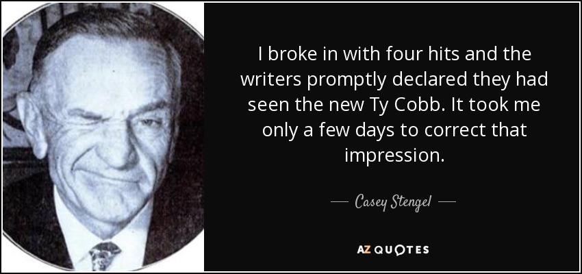 I broke in with four hits and the writers promptly declared they had seen the new Ty Cobb. It took me only a few days to correct that impression. - Casey Stengel