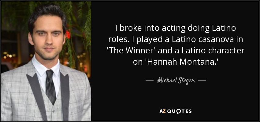 I broke into acting doing Latino roles. I played a Latino casanova in 'The Winner' and a Latino character on 'Hannah Montana.' - Michael Steger