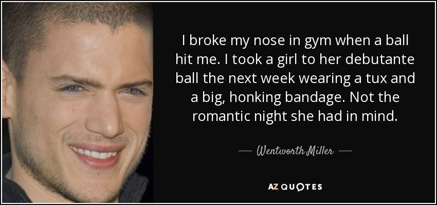 I broke my nose in gym when a ball hit me. I took a girl to her debutante ball the next week wearing a tux and a big, honking bandage. Not the romantic night she had in mind. - Wentworth Miller