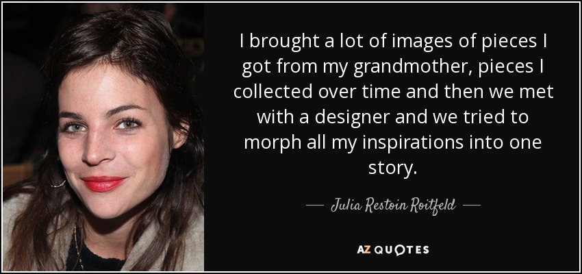 I brought a lot of images of pieces I got from my grandmother, pieces I collected over time and then we met with a designer and we tried to morph all my inspirations into one story. - Julia Restoin Roitfeld