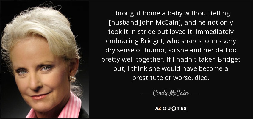 I brought home a baby without telling [husband John McCain], and he not only took it in stride but loved it, immediately embracing Bridget, who shares John's very dry sense of humor, so she and her dad do pretty well together. If I hadn't taken Bridget out, I think she would have become a prostitute or worse, died. - Cindy McCain