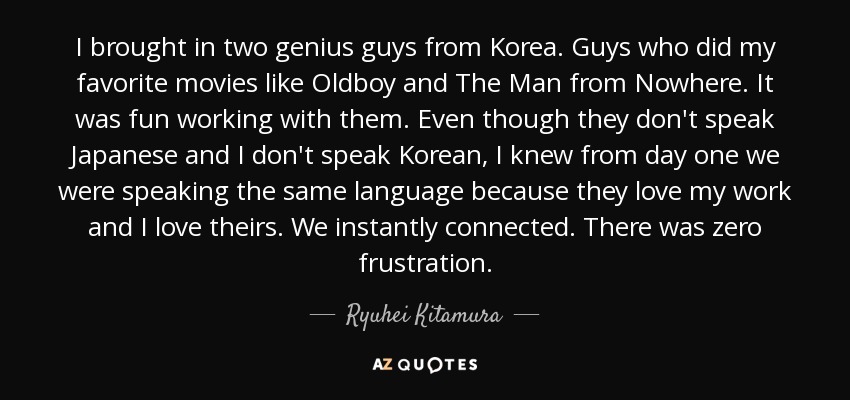 I brought in two genius guys from Korea. Guys who did my favorite movies like Oldboy and The Man from Nowhere. It was fun working with them. Even though they don't speak Japanese and I don't speak Korean, I knew from day one we were speaking the same language because they love my work and I love theirs. We instantly connected. There was zero frustration. - Ryuhei Kitamura