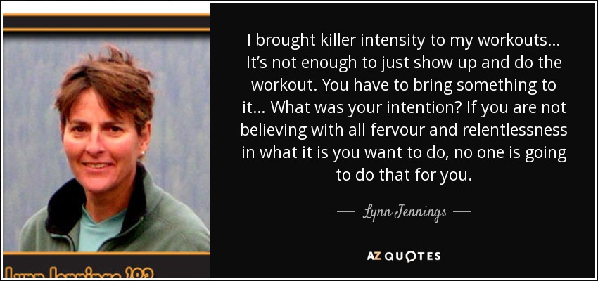 I brought killer intensity to my workouts… It’s not enough to just show up and do the workout. You have to bring something to it… What was your intention? If you are not believing with all fervour and relentlessness in what it is you want to do, no one is going to do that for you. - Lynn Jennings